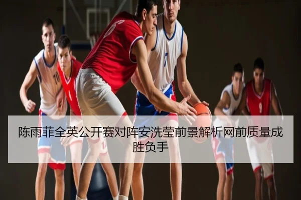 陈雨菲全英公开赛对阵安洗莹前景解析网前质量成胜负手