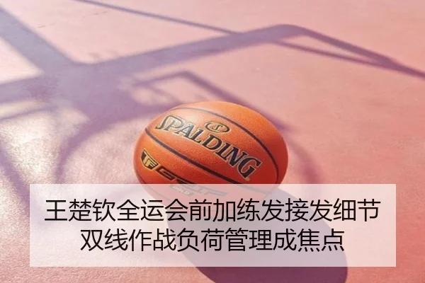 王楚钦全运会前加练发接发细节 双线作战负荷管理成焦点